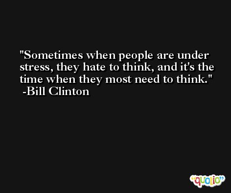 Sometimes when people are under stress, they hate to think, and it's the time when they most need to think. -Bill Clinton