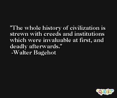 The whole history of civilization is strewn with creeds and institutions which were invaluable at first, and deadly afterwards. -Walter Bagehot
