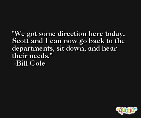 We got some direction here today. Scott and I can now go back to the departments, sit down, and hear their needs. -Bill Cole