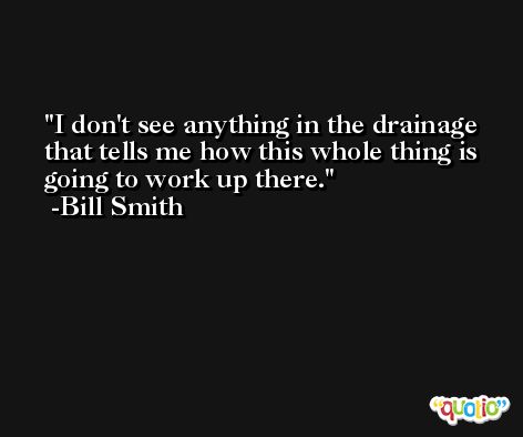 I don't see anything in the drainage that tells me how this whole thing is going to work up there. -Bill Smith