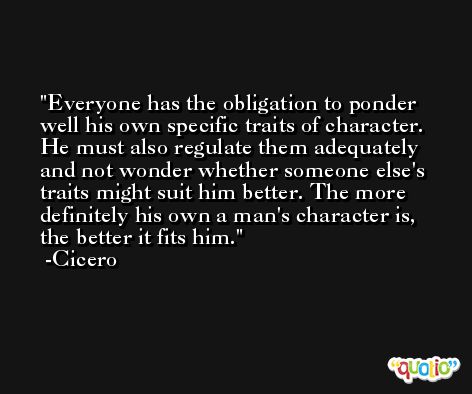 Everyone has the obligation to ponder well his own specific traits of character. He must also regulate them adequately and not wonder whether someone else's traits might suit him better. The more definitely his own a man's character is, the better it fits him. -Cicero