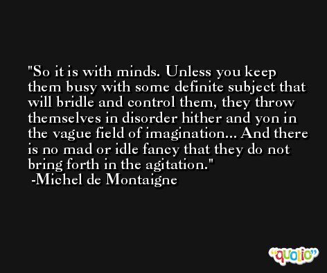 So it is with minds. Unless you keep them busy with some definite subject that will bridle and control them, they throw themselves in disorder hither and yon in the vague field of imagination... And there is no mad or idle fancy that they do not bring forth in the agitation. -Michel de Montaigne