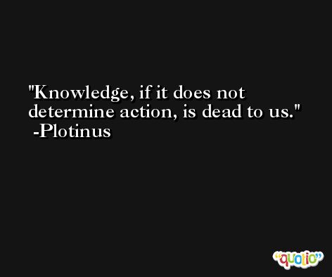Knowledge, if it does not determine action, is dead to us. -Plotinus