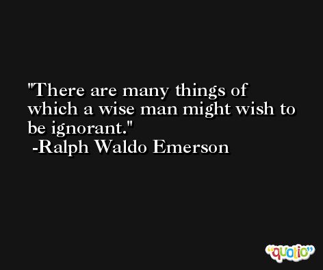 There are many things of which a wise man might wish to be ignorant. -Ralph Waldo Emerson