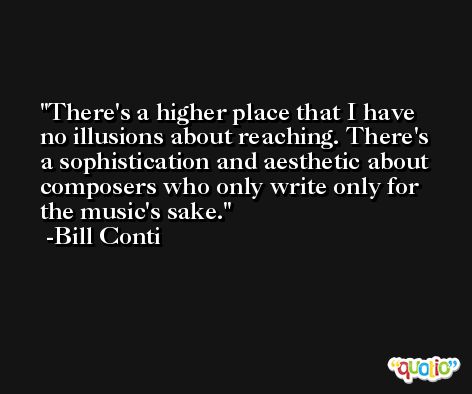 There's a higher place that I have no illusions about reaching. There's a sophistication and aesthetic about composers who only write only for the music's sake. -Bill Conti