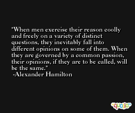 When men exercise their reason coolly and freely on a variety of distinct questions, they inevitably fall into different opinions on some of them. When they are governed by a common passion, their opinions, if they are to be called, will be the same. -Alexander Hamilton