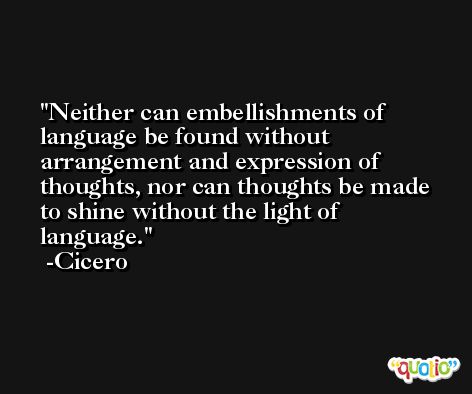 Neither can embellishments of language be found without arrangement and expression of thoughts, nor can thoughts be made to shine without the light of language. -Cicero