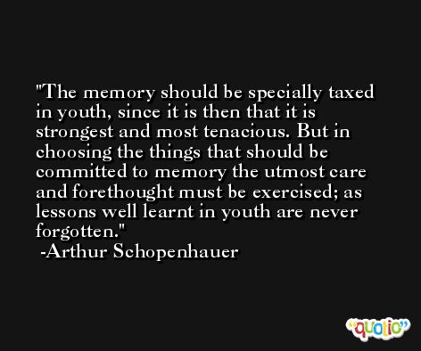The memory should be specially taxed in youth, since it is then that it is strongest and most tenacious. But in choosing the things that should be committed to memory the utmost care and forethought must be exercised; as lessons well learnt in youth are never forgotten. -Arthur Schopenhauer