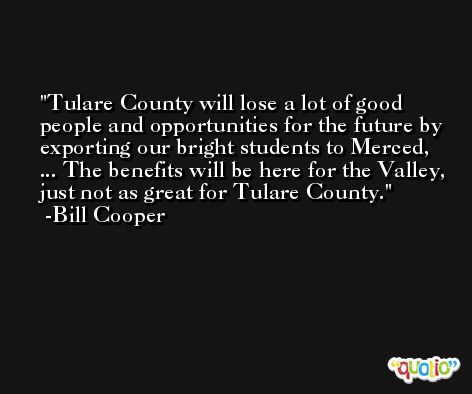 Tulare County will lose a lot of good people and opportunities for the future by exporting our bright students to Merced, ... The benefits will be here for the Valley, just not as great for Tulare County. -Bill Cooper