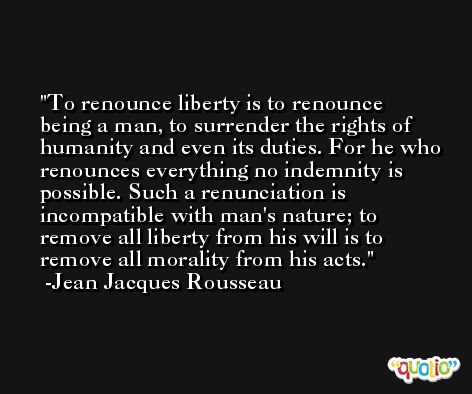 To renounce liberty is to renounce being a man, to surrender the rights of humanity and even its duties. For he who renounces everything no indemnity is possible. Such a renunciation is incompatible with man's nature; to remove all liberty from his will is to remove all morality from his acts. -Jean Jacques Rousseau