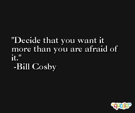 Decide that you want it more than you are afraid of it. -Bill Cosby