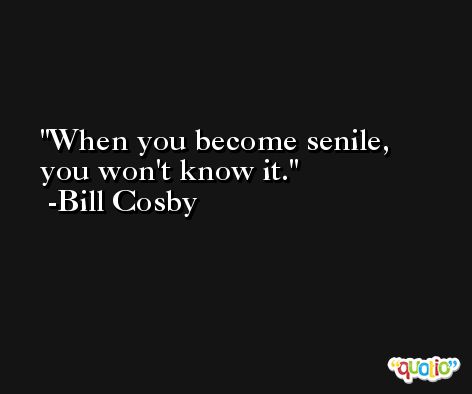 When you become senile, you won't know it. -Bill Cosby