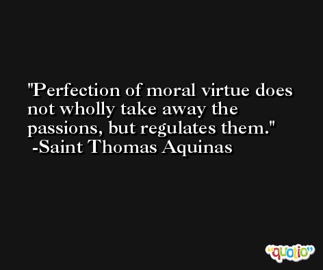Perfection of moral virtue does not wholly take away the passions, but regulates them. -Saint Thomas Aquinas