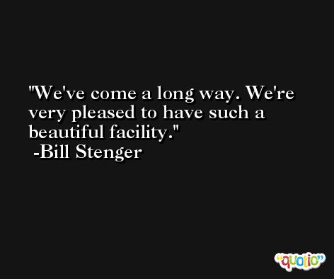 We've come a long way. We're very pleased to have such a beautiful facility. -Bill Stenger