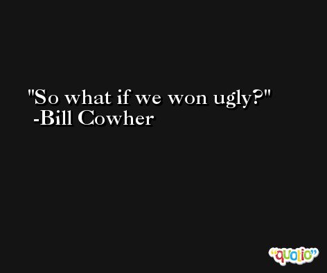 So what if we won ugly? -Bill Cowher