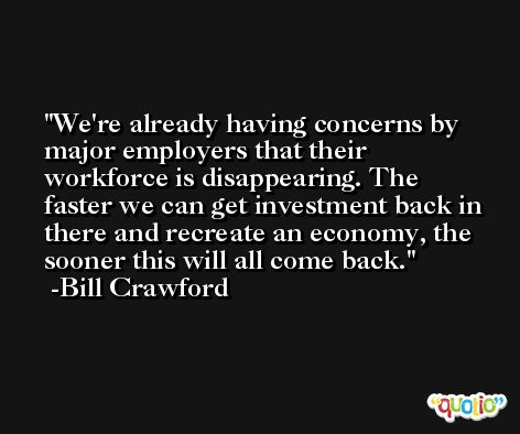 We're already having concerns by major employers that their workforce is disappearing. The faster we can get investment back in there and recreate an economy, the sooner this will all come back. -Bill Crawford