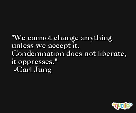 We cannot change anything unless we accept it. Condemnation does not liberate, it oppresses. -Carl Jung