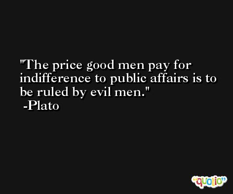 The price good men pay for indifference to public affairs is to be ruled by evil men. -Plato