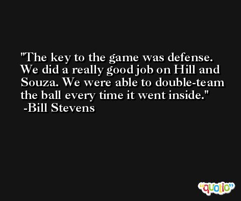 The key to the game was defense. We did a really good job on Hill and Souza. We were able to double-team the ball every time it went inside. -Bill Stevens