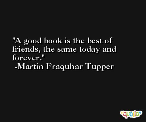 A good book is the best of friends, the same today and forever. -Martin Fraquhar Tupper