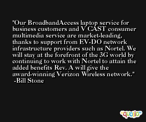 Our BroadbandAccess laptop service for business customers and V CAST consumer multimedia service are market-leading, thanks to support from EV-DO network infrastructure providers such as Nortel. We will stay at the forefront of the 3G world by continuing to work with Nortel to attain the added benefits Rev. A will give the award-winning Verizon Wireless network. -Bill Stone