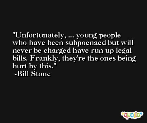 Unfortunately, ... young people who have been subpoenaed but will never be charged have run up legal bills. Frankly, they're the ones being hurt by this. -Bill Stone