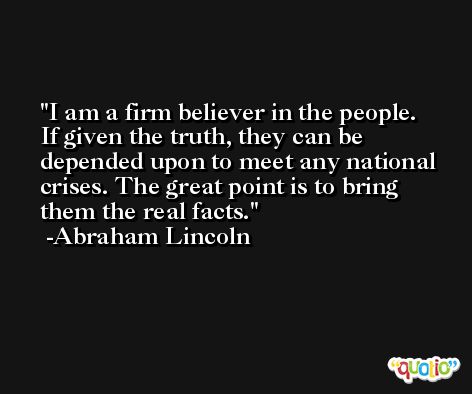 I am a firm believer in the people. If given the truth, they can be depended upon to meet any national crises. The great point is to bring them the real facts. -Abraham Lincoln