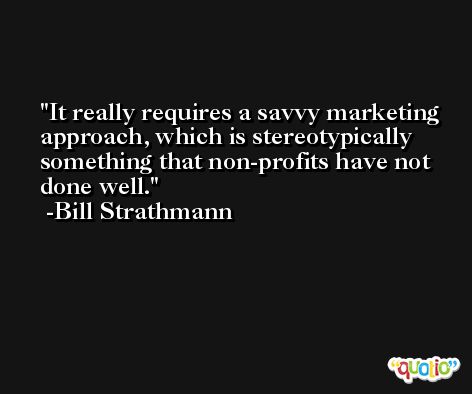 It really requires a savvy marketing approach, which is stereotypically something that non-profits have not done well. -Bill Strathmann