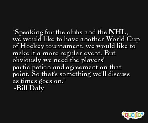 Speaking for the clubs and the NHL, we would like to have another World Cup of Hockey tournament, we would like to make it a more regular event. But obviously we need the players' participation and agreement on that point. So that's something we'll discuss as times goes on. -Bill Daly