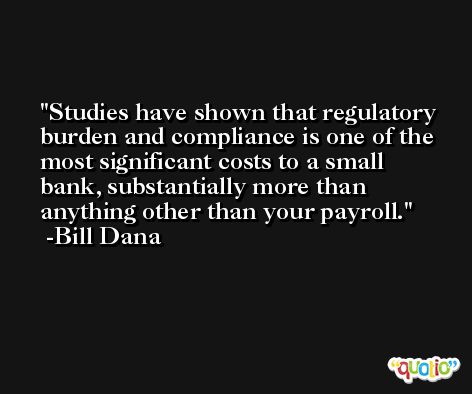 Studies have shown that regulatory burden and compliance is one of the most significant costs to a small bank, substantially more than anything other than your payroll. -Bill Dana