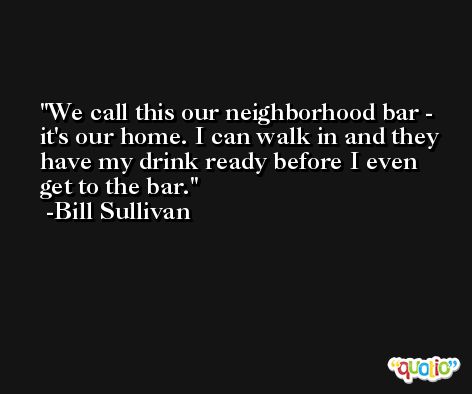 We call this our neighborhood bar - it's our home. I can walk in and they have my drink ready before I even get to the bar. -Bill Sullivan