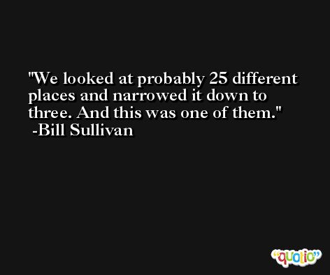 We looked at probably 25 different places and narrowed it down to three. And this was one of them. -Bill Sullivan