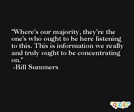 Where's our majority, they're the one's who ought to be here listening to this. This is information we really and truly ought to be concentrating on. -Bill Summers