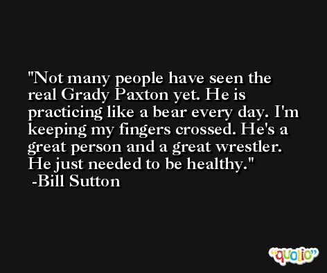 Not many people have seen the real Grady Paxton yet. He is practicing like a bear every day. I'm keeping my fingers crossed. He's a great person and a great wrestler. He just needed to be healthy. -Bill Sutton