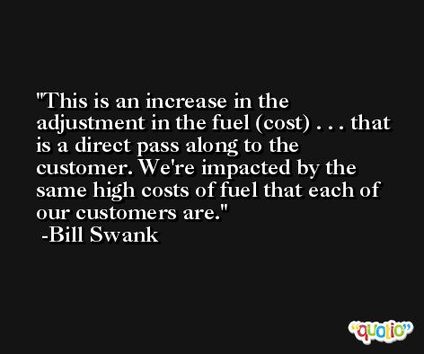 This is an increase in the adjustment in the fuel (cost) . . . that is a direct pass along to the customer. We're impacted by the same high costs of fuel that each of our customers are. -Bill Swank