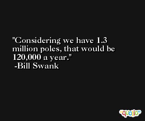 Considering we have 1.3 million poles, that would be 120,000 a year. -Bill Swank