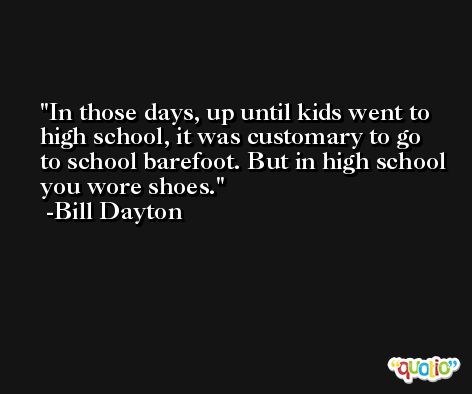 In those days, up until kids went to high school, it was customary to go to school barefoot. But in high school you wore shoes. -Bill Dayton