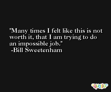Many times I felt like this is not worth it, that I am trying to do an impossible job. -Bill Sweetenham