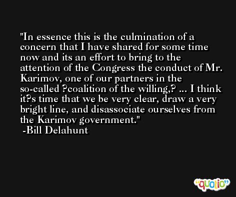 In essence this is the culmination of a concern that I have shared for some time now and its an effort to bring to the attention of the Congress the conduct of Mr. Karimov, one of our partners in the so-called ?coalition of the willing,? ... I think it?s time that we be very clear, draw a very bright line, and disassociate ourselves from the Karimov government. -Bill Delahunt