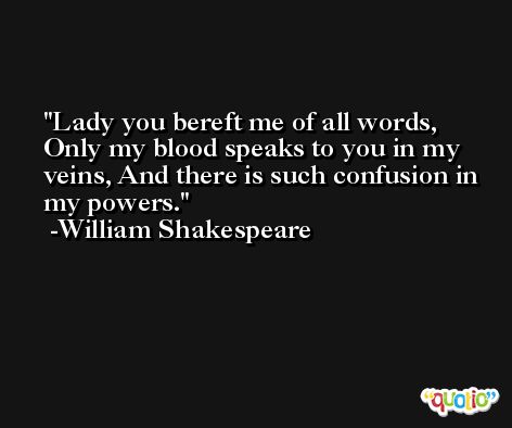Lady you bereft me of all words, Only my blood speaks to you in my veins, And there is such confusion in my powers. -William Shakespeare