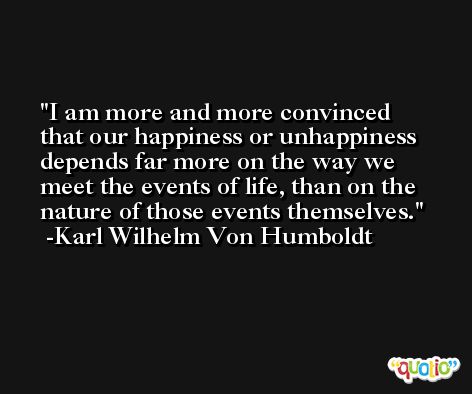I am more and more convinced that our happiness or unhappiness depends far more on the way we meet the events of life, than on the nature of those events themselves. -Karl Wilhelm Von Humboldt