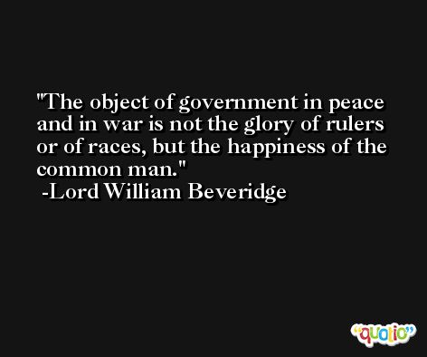 The object of government in peace and in war is not the glory of rulers or of races, but the happiness of the common man. -Lord William Beveridge
