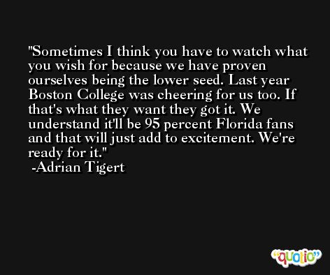 Sometimes I think you have to watch what you wish for because we have proven ourselves being the lower seed. Last year Boston College was cheering for us too. If that's what they want they got it. We understand it'll be 95 percent Florida fans and that will just add to excitement. We're ready for it. -Adrian Tigert