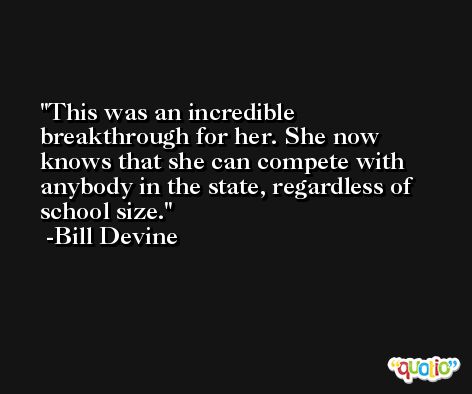 This was an incredible breakthrough for her. She now knows that she can compete with anybody in the state, regardless of school size. -Bill Devine