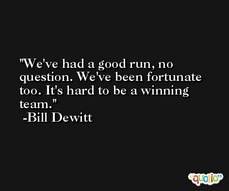 We've had a good run, no question. We've been fortunate too. It's hard to be a winning team. -Bill Dewitt