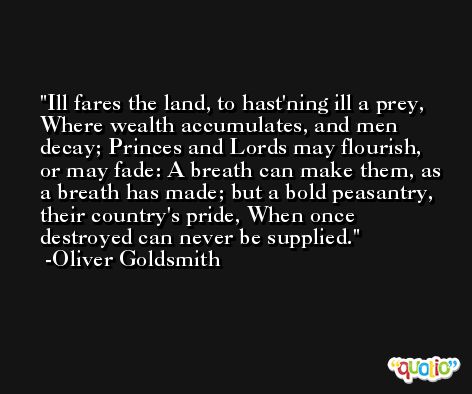 Ill fares the land, to hast'ning ill a prey, Where wealth accumulates, and men decay; Princes and Lords may flourish, or may fade: A breath can make them, as a breath has made; but a bold peasantry, their country's pride, When once destroyed can never be supplied. -Oliver Goldsmith