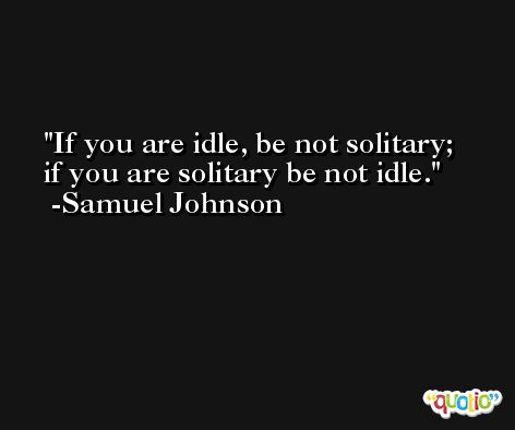 If you are idle, be not solitary; if you are solitary be not idle. -Samuel Johnson