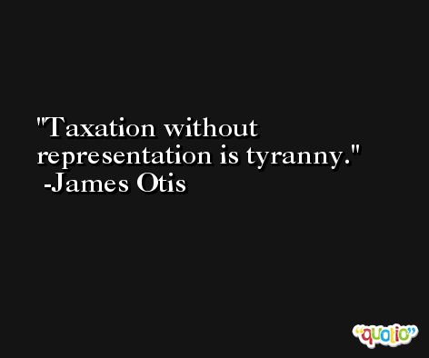 Taxation without representation is tyranny. -James Otis