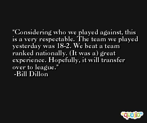 Considering who we played against, this is a very respectable. The team we played yesterday was 18-2. We beat a team ranked nationally. (It was a) great experience. Hopefully, it will transfer over to league. -Bill Dillon