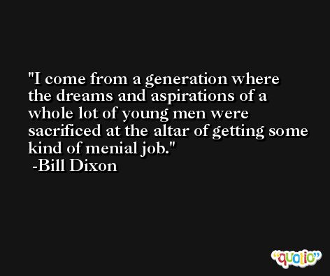 I come from a generation where the dreams and aspirations of a whole lot of young men were sacrificed at the altar of getting some kind of menial job. -Bill Dixon